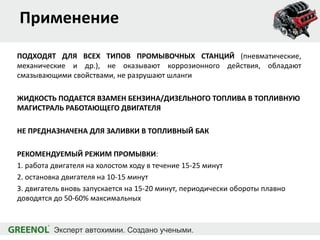 Применение
ПОДХОДЯТ ДЛЯ ВСЕХ ТИПОВ ПРОМЫВОЧНЫХ СТАНЦИЙ (пневматические,
механические и др.), не оказывают коррозионного действия, обладают
смазывающими свойствами, не разрушают шланги
ЖИДКОСТЬ ПОДАЕТСЯ ВЗАМЕН БЕНЗИНА/ДИЗЕЛЬНОГО ТОПЛИВА В ТОПЛИВНУЮ
МАГИСТРАЛЬ РАБОТАЮЩЕГО ДВИГАТЕЛЯ
НЕ ПРЕДНАЗНАЧЕНА ДЛЯ ЗАЛИВКИ В ТОПЛИВНЫЙ БАК
РЕКОМЕНДУЕМЫЙ РЕЖИМ ПРОМЫВКИ:
1. работа двигателя на холостом ходу в течение 15-25 минут
2. остановка двигателя на 10-15 минут
3. двигатель вновь запускается на 15-20 минут, периодически обороты плавно
доводятся до 50-60% максимальных
 