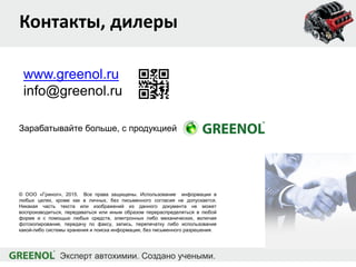 Контакты, дилеры
www.greenol.ru
info@greenol.ru
© ООО «Гринол», 2015. Все права защищены. Использование информации в
любых целях, кроме как в личных, без письменного согласия не допускается.
Никакая часть текста или изображений из данного документа не может
воспроизводиться, передаваться или иным образом перераспределяться в любой
форме и с помощью любых средств, электронных либо механических, включая
фотокопирование, передачу по факсу, запись, перепечатку либо использование
какой-либо системы хранения и поиска информации, без письменного разрешения.
Зарабатывайте больше, с продукцией
 