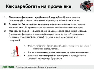 Как заработать на промывке
1. Промывка форсунок – прибыльный вид работ. Дополнительно
рекомендуйте замену топливного фильтра и свечей зажигания.
2. Рекомендуйте клиентам промывку форсунок, наряду с ежегодным
техническим обслуживанием, таким как замена масла и фильтров.
3. Проведите акцию – комплексное обслуживание топливной системы
(промывка форсунок + замена фильтра + замена свечей зажигания +
очистка дроссельной заслонки) по цене ниже, чем сумма этих
операций.
• Клиенты чувствуют пользу от промывки – улучшается динамика и
снижается расход топлива.
• В то же время почувствовать замену масла почти не возможно…
• Довольный клиент вернется в Ваш сервис, и приведет новых
клиентов! Ваши доходы будут расти.
 
