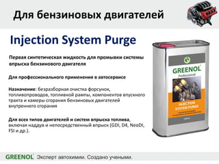 Для бензиновых двигателей
Для профессионального применения в автосервисе
Назначение: безразборная очистка форсунок,
топливопроводов, топливной рампы, компонентов впускного
тракта и камеры сгорания бензиновых двигателей
внутреннего сгорания
Для всех типов двигателей и систем впрыска топлива,
включая наддув и непосредственный впрыск (GDI, D4, NeoDI,
FSI и др.).
Injection System Purge
Первая синтетическая жидкость для промывки системы
впрыска бензинового двигателя
 