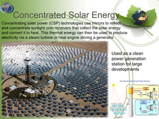 Concentrated Solar Energy
Concentrating solar power (CSP) technologies use mirrors to reflect
and concentrate sunlight onto receivers that collect the solar energy
and convert it to heat. This thermal energy can then be used to produce
electricity via a steam turbine or heat engine driving a generator.



                                                              Used as a clean
                                                              power generation
                                                              station for large
                                                              developments
 