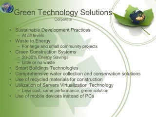 Green Technology Solutions
                      Corporate

• Sustainable Development Practices
    – At all levels
• Waste to Energy
    – For large and small community projects
• Green Construction Systems
    – 20-30% Energy Savings
    – Little or no waste
•   Smart Buildings Technologies
•   Comprehensive water collection and conservation solutions
•   Use of recycled materials for construction
•   Utilization of Servers Virtualization Technology
    – Less cost, same performance, green solution
• Use of mobile devices instead of PCs
 
