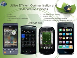 Utilize Efficient Communication and
              Collaboration Devices
•   Email                                   •     File transfer and sharing
•   Review files                            •     Surf the net
•   Voice and video conferences             •     Connect to your company network
•   Chat                                    •     Control your home and company security
                                  And much more
 