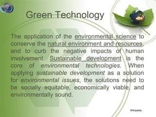Green Technology

The application of the environmental science to
conserve the natural environment and resources,
and to curb the negative impacts of human
involvement. Sustainable development is the
core of environmental technologies. When
applying sustainable development as a solution
for environmental issues, the solutions need to
be socially equitable, economically viable, and
environmentally sound.

                                          Wikipedia
 