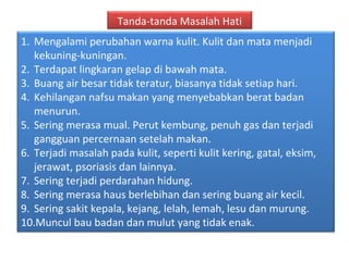 Tanda-tanda Masalah Hati
1. Mengalami perubahan warna kulit. Kulit dan mata menjadi
   kekuning-kuningan.
2. Terdapat lingkaran gelap di bawah mata.
3. Buang air besar tidak teratur, biasanya tidak setiap hari.
4. Kehilangan nafsu makan yang menyebabkan berat badan
   menurun.
5. Sering merasa mual. Perut kembung, penuh gas dan terjadi
   gangguan percernaan setelah makan.
6. Terjadi masalah pada kulit, seperti kulit kering, gatal, eksim,
   jerawat, psoriasis dan lainnya.
7. Sering terjadi perdarahan hidung.
8. Sering merasa haus berlebihan dan sering buang air kecil.
9. Sering sakit kepala, kejang, lelah, lemah, lesu dan murung.
10.Muncul bau badan dan mulut yang tidak enak.
 
