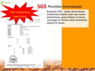 SGS Pensijilan Antarabangsa
Tidak mengandungi        Kumpulan SGS - badan pemeriksaan
                         Switzerland adalah salah satu badan
  Logam Berat            pemeriksaan yang terbesar di dunia,
                         cawangan di Taiwan telah ditubuhkan
                         selama 52 tahun.
 