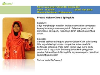 Nama: Nuraisyah Fatihah Bt. Baharuddin
Umur: 19 Tahun                  Lokasi: Alor Setar
Masalah Kesihatan: Thalassemia

Produk: Golden Clam & Spring Life

Sebelum:
Saya menghadapi masalah Thalasassemia dan sering rasa
kurang bertenaga dan mengantuk. Sebelum guna produk
BioGreeno, saya perlu masukkan darah setiap bulan 2 bag
darah.

Selepas:
Selepas sebulan saya guna produk Golden Clam dan Spring
Life, saya tidak lagi berasa mengantuk selalu dan lebih
bertenaga sekarang. Pada bulan kedua saya cuma perlu
masukkan 1 bag darah. Sekarang bulan ke-8 penggunan
produk Golden Clam & Spring Life, saya cuma perlu masukkan
darah 2 bulan sekali!

Terima kasih BioGreeno!
 