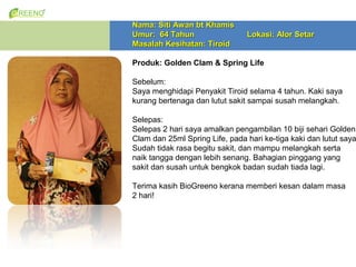 Nama: Siti Awan bt Khamis
Umur: 64 Tahun                  Lokasi: Alor Setar
Masalah Kesihatan: Tiroid

Produk: Golden Clam & Spring Life

Sebelum:
Saya menghidapi Penyakit Tiroid selama 4 tahun. Kaki saya
kurang bertenaga dan lutut sakit sampai susah melangkah.

Selepas:
Selepas 2 hari saya amalkan pengambilan 10 biji sehari Golden
Clam dan 25ml Spring Life, pada hari ke-tiga kaki dan lutut saya
Sudah tidak rasa begitu sakit, dan mampu melangkah serta
naik tangga dengan lebih senang. Bahagian pinggang yang
sakit dan susah untuk bengkok badan sudah tiada lagi.

Terima kasih BioGreeno kerana memberi kesan dalam masa
2 hari!
 