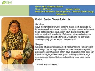 Nama: Hjh. Radziah Zakaria
Umur: 59 Tahun              Lokasi: Kulim
Masalah Kesihatan: Kencing Manis, Tekanan Darah Tinggi,
                   Kekebasan.

Produk: Golden Clam & Spring Life

Sebelum:
Saya menghidapi Penyakit kencing manis lebih daripada 10
tahun dan perlu masukkan insulin. Jari saya berasa kebas dan
keras selalu sampai saya susah tidur. Saya sukar bangan
selepas duduk di atas lantai. Bahagian paha dan betis saya
sangat sakit dan tidak bertenaga. Di samping itu denyutan
Jantung saya juga berdenyut dengan cepat.

Selepas:
Selepas 4 hari saya habiskan 2 botol SpringLife, tangan saya
tidak begitu kebas lagi! Selepas sebulan sahaja saya guna 2
produk ini, kini tahap gula darah saya dikawal dengan baik dan
Insulin jarang digunakan! Denyutan jantung saya tidak lagi
secepat seperti dulu. Kini saya dapat tidur lena pada waktu
malam.

Terima kasih BioGreeno!
 