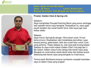 Nama: Abdul Hisham Bin Saad
Umur: 38 Tahun              Lokasi: Butterworth
Masalah Kesihatan: Kaki Bengak dan Kencing Manis

Produk: Golden Clam & Spring Life

Sebelum:
Saya menghidapi Penyakit Kencing Manis yang serius sehingga
kaki sebelah kanan saya bengkak. Disebabkan itu, saya agak
payah berjalan dan susah berdiri lama. Kaki saya juga rasa
kebas selalu.

Selepas:
Saya minum SpringLife dengan 15ml sehari untuk 10 hari
berturut-turut. Disebabkan oleh tindakbalas pemulihan, saya
berasa pening, gatal badan, letih dan susah tidur untuk 3 hari
yang pertama. Tetapi selepas itu, kaki saya jadi kurang kebas!
Selepas itu saya mulai makan Golden Clam 3 bij pagi dan 3
Biji malam. Dalam masa 5 hari sahaja kaki kanan saya yang
Bengkak itu mulai keluar darah-darah kotor dan berbau busuk.
Sekarang kaki kanan saya yang bengkak itu mulai kecut.

Terima kasih BioGreeno kerana membantu masalah kesihatan
saya ini dalam masa yang singkat!
 