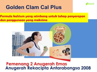 Golden Clam Cal Plus
Formula kalsium yang seimbang untuk tahap penyerapan
dan penggunaan yang maksima




   Pemenang 2 Anugerah Emas
   Anugerah Rekacipta Antarabangsa 2008
 