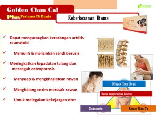 Golden Clam Cal
    Plus
    Jenama Pertama Di Dunia
                                   Keberkesanan Utama


? Dapat mengurangkan keradangan artritis
  reumatoid

?      Memulih & melicinkan sendi berusia

? Meningkatkan kepadatan tulang dan
   mencegah osteoporosis

?      Menyuap & mengkhasiatkan rawan
                                                              Minyak Ikan Royal
?      Menghalang enzim merosak-rawan
                                                     Rawan mengurangkan Geseran

?      Untuk melegakan kekejangan otot
                                            Glukosamin                      Rawan Ikan Yu
 