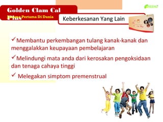 Golden Clam Cal
Plus
Jenama Pertama Di Dunia
                        Keberkesanan Yang Lain


 ?Membantu perkembangan tulang kanak-kanak dan
 menggalakkan keupayaan pembelajaran
 ?Melindungi mata anda dari kerosakan pengoksidaan
 dan tenaga cahaya tinggi
 ? Melegakan simptom premenstrual
 
