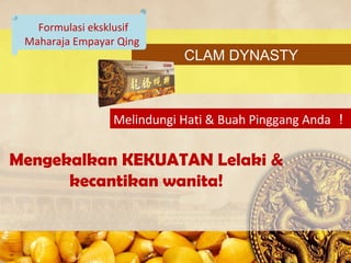 Formulasi eksklusif
 Maharaja Empayar Qing
                            CLAM DYNASTY



                 Melindungi Hati & Buah Pinggang Anda 


Mengekalkan KEKUATAN Lelaki &
      kecantikan wanita!
 