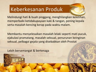 Keberkesanan Produk
Melindungi hati & buah pinggang, menghilangkan keletihan,
memperbaiki ketidakupayaan kaki & tangan, pening kepala
serta masalah kencing kerap pada waktu malam.

Membantu menyelesaikan masalah lelaki seperti mati pucuk,
ejakulasi pramatang, masalah seksual, penurunan keinginan
seksual, pelbagai gejala yang disebabkan oleh Prostat

Lebih bersemangat & bertenaga
 