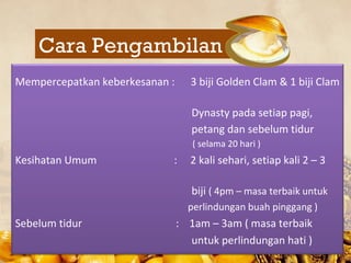 Cara Pengambilan
Mempercepatkan keberkesanan :     3 biji Golden Clam & 1 biji Clam

                                   Dynasty pada setiap pagi,
                                   petang dan sebelum tidur
                                   ( selama 20 hari )
Kesihatan Umum              :     2 kali sehari, setiap kali 2 C 3

                                   biji ( 4pm C masa terbaik untuk
                                  perlindungan buah pinggang )
Sebelum tidur                   : 1am C 3am ( masa terbaik
                                  untuk perlindungan hati )
 