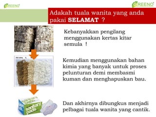 Adakah tuala wanita yang anda
pakai SELAMAT 
    Kebanyakkan pengilang
    menggunakan kertas kitar
    semula 


   Kemudian menggunakan bahan
   kimia yang banyak untuk proses
   pelunturan demi membasmi
   kuman dan menghapuskan bau.



   Dan akhirnya dibungkus menjadi
   pelbagai tuala wanita yang cantik.
 