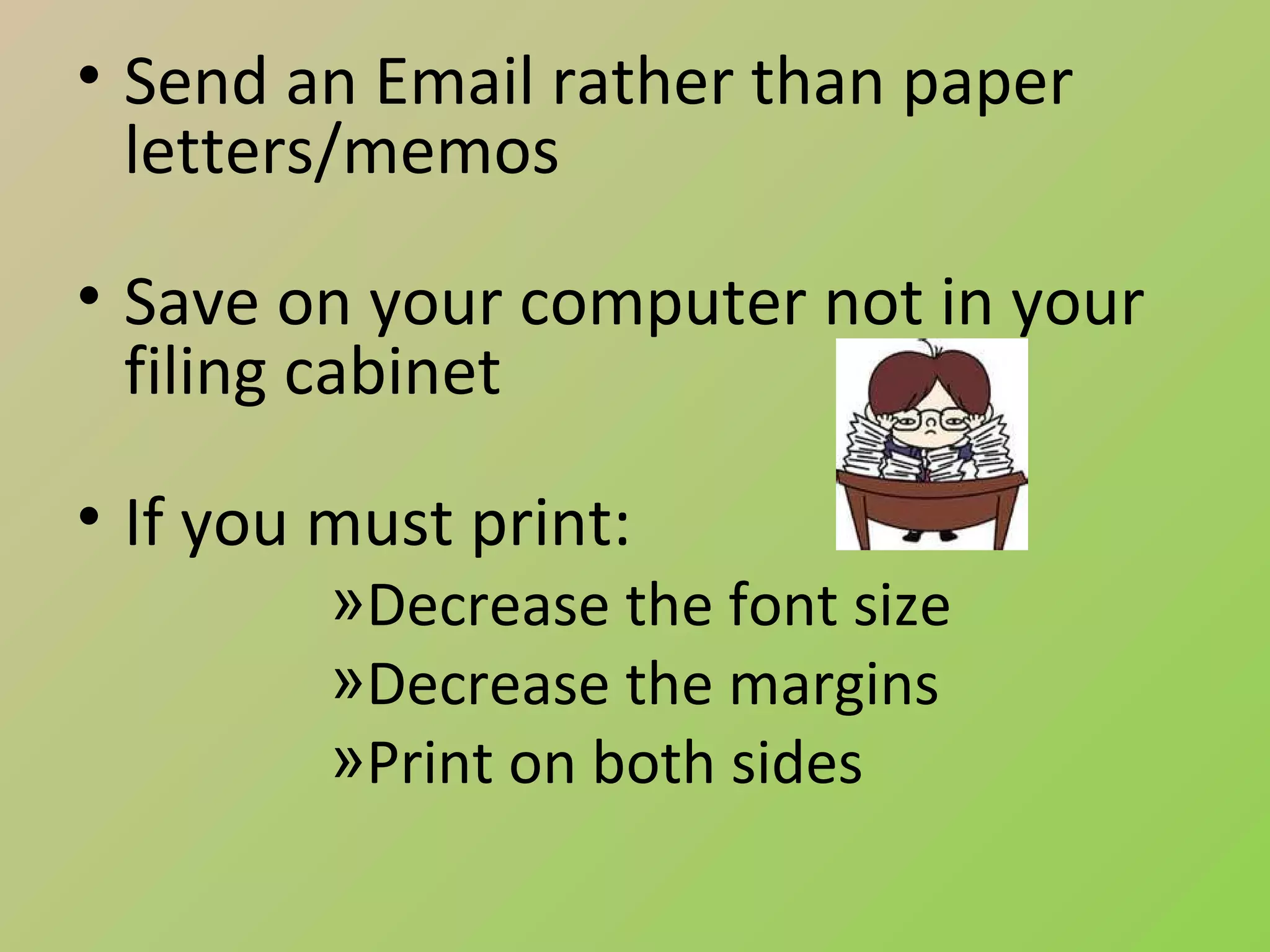 • Send an Email rather than paper
  letters/memos

• Save on your computer not in your
  filing cabinet

• If you must print:
         »Decrease the font size
         »Decrease the margins
         »Print on both sides
 