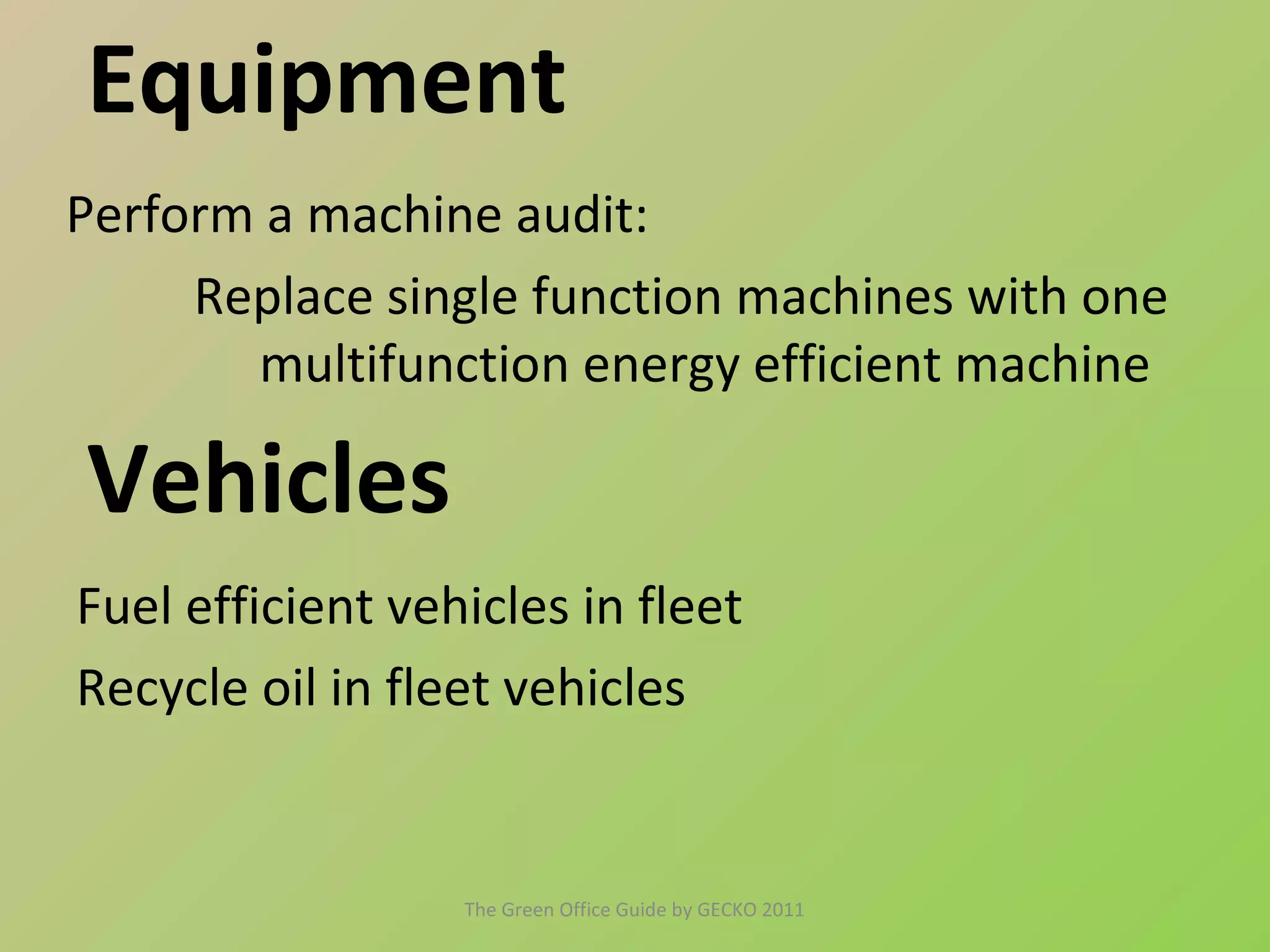 Equipment
Perform a machine audit:
     Replace single function machines with one
       multifunction energy efficient machine

Vehicles
Fuel efficient vehicles in fleet
Recycle oil in fleet vehicles


                  The Green Office Guide by GECKO 2011
 