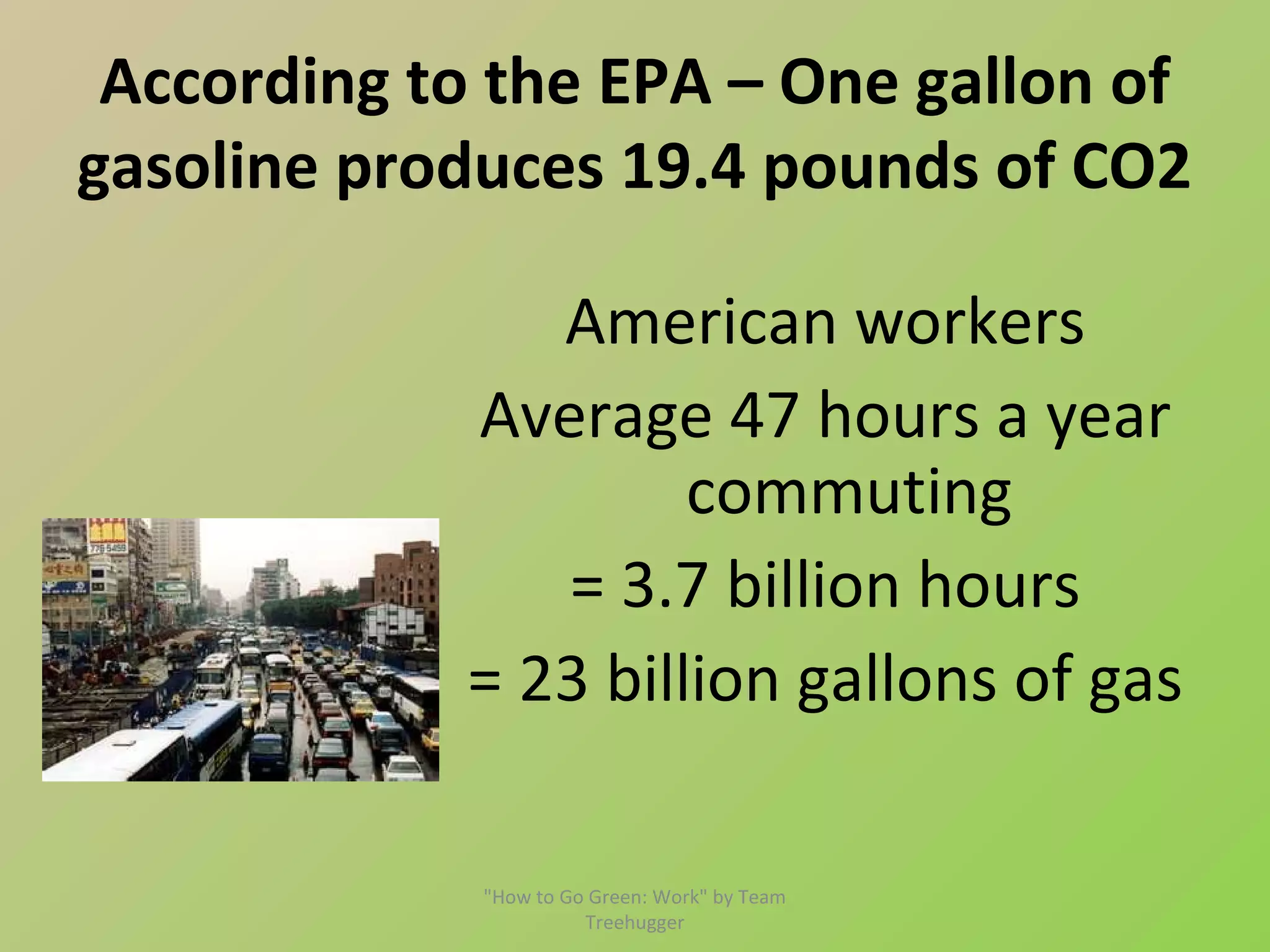 According to the EPA – One gallon of
gasoline produces 19.4 pounds of CO2

               American workers
            Average 47 hours a year
                     commuting
               = 3.7 billion hours
            = 23 billion gallons of gas

             "How to Go Green: Work" by Team
                       Treehugger
 