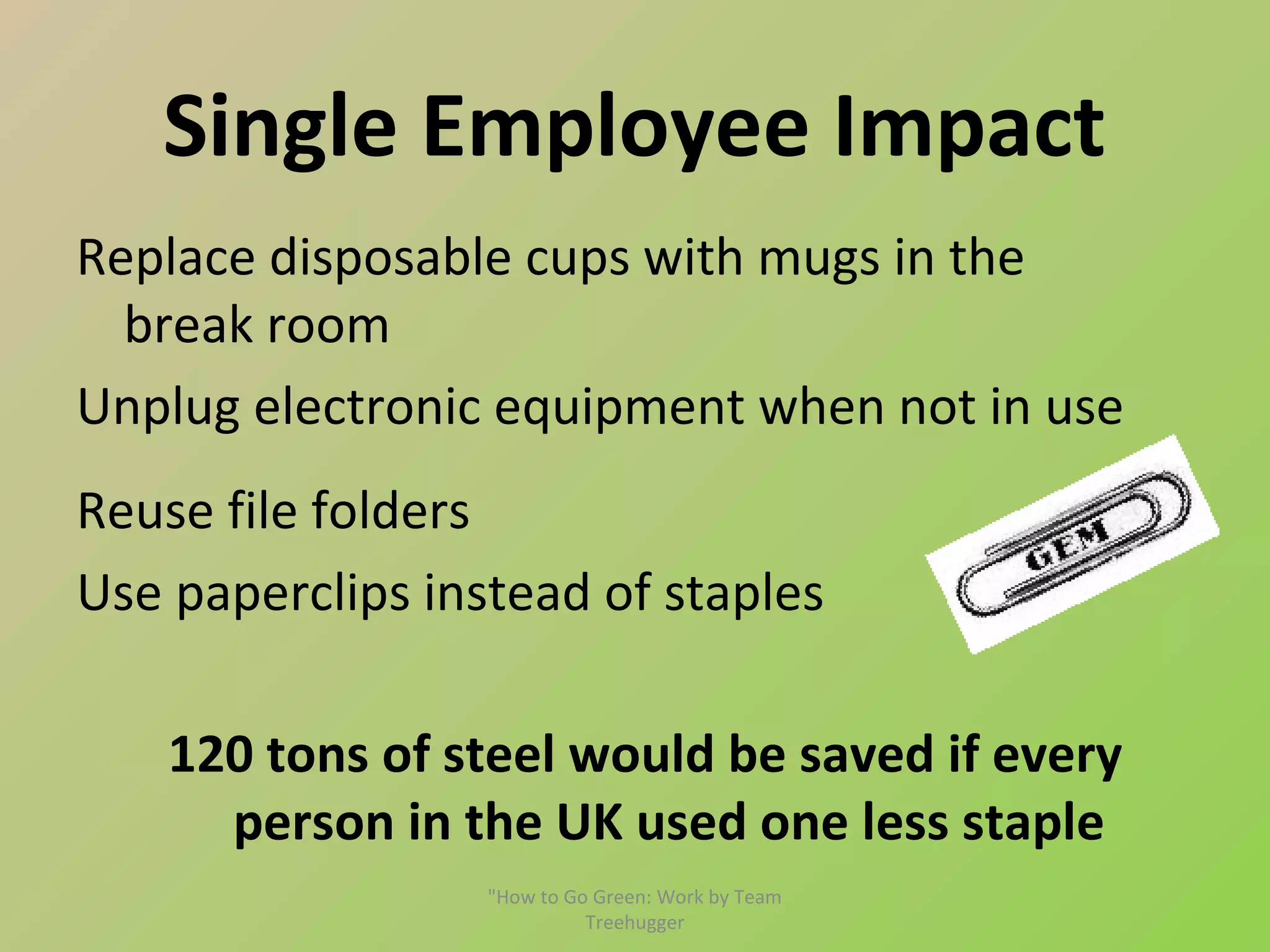 Single Employee Impact
Replace disposable cups with mugs in the
  break room
Unplug electronic equipment when not in use
Reuse file folders
Use paperclips instead of staples

    120 tons of steel would be saved if every
      person in the UK used one less staple
                  "How to Go Green: Work by Team
                            Treehugger
 