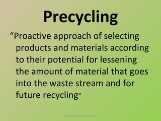 Precycling
“Proactive approach of selecting
 products and materials according
 to their potential for lessening
 the amount of material that goes
 into the waste stream and for
 future recycling”
             Construction-dictionary.com
 