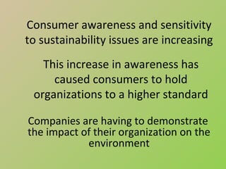 Consumer awareness and sensitivity
to sustainability issues are increasing
   This increase in awareness has
     caused consumers to hold
 organizations to a higher standard

Companies are having to demonstrate
the impact of their organization on the
            environment
 