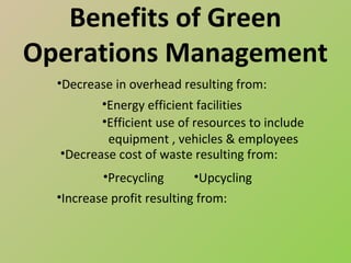 Benefits of Green
Operations Management
  •Decrease in overhead resulting from:
         •Energy efficient facilities
         •Efficient use of resources to include
          equipment , vehicles & employees
  •Decrease cost of waste resulting from:
          •Precycling      •Upcycling
  •Increase profit resulting from:
 