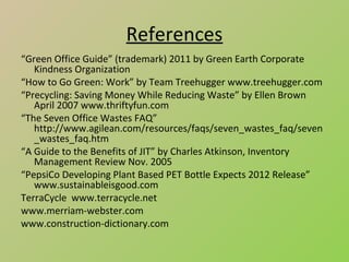References
“Green Office Guide” (trademark) 2011 by Green Earth Corporate
   Kindness Organization
“How to Go Green: Work” by Team Treehugger www.treehugger.com
“Precycling: Saving Money While Reducing Waste” by Ellen Brown
   April 2007 www.thriftyfun.com
“The Seven Office Wastes FAQ”
   http://www.agilean.com/resources/faqs/seven_wastes_faq/seven
   _wastes_faq.htm
“A Guide to the Benefits of JIT” by Charles Atkinson, Inventory
   Management Review Nov. 2005
“PepsiCo Developing Plant Based PET Bottle Expects 2012 Release”
   www.sustainableisgood.com
TerraCycle www.terracycle.net
www.merriam-webster.com
www.construction-dictionary.com
 