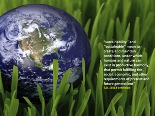 “sustainability’’ and
‘‘sustainable’’ mean to
create and maintain
conditions, under which
humans and nature can
exist in productive harmony,
that permit fulfilling the
social, economic, and other
requirements of present and
future generations”
E.O. 13514 definition
 