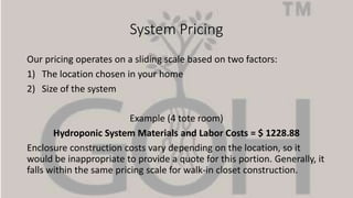 System Pricing
Our pricing operates on a sliding scale based on two factors:
1) The location chosen in your home
2) Size of the system
Example (4 tote room)
Hydroponic System Materials and Labor Costs = $ 1228.88
Enclosure construction costs vary depending on the location, so it
would be inappropriate to provide a quote for this portion. Generally, it
falls within the same pricing scale for walk-in closet construction.
 