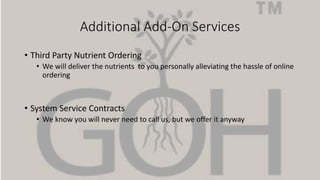 Additional Add-On Services
• Third Party Nutrient Ordering
• We will deliver the nutrients to you personally alleviating the hassle of online
ordering
• System Service Contracts
• We know you will never need to call us, but we offer it anyway
 