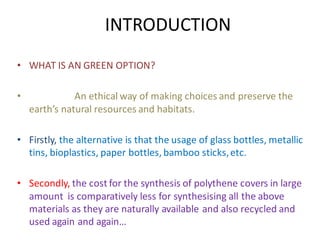 INTRODUCTION
• WHAT IS AN GREEN OPTION?
• An ethical way of making choices and preserve the
earth’s natural resources and habitats.
• Firstly, the alternative is that the usage of glass bottles, metallic
tins, bioplastics, paper bottles, bamboo sticks,etc.
• Secondly, the cost for the synthesis of polythene covers in large
amount is comparatively less for synthesising all the above
materials as they are naturally available and also recycled and
used again and again…
 