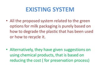 EXISTING SYSTEM
• All the proposed system related to the green
options for milk packaging is purely based on
how to degrade the plastic that has been used
or how to recycle it.
• Alternatively, they have given suggestions on
using chemical products, that is based on
reducing the cost ( for preservation process)
 