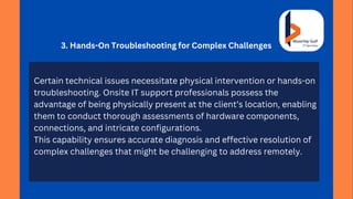3. Hands-On Troubleshooting for Complex Challenges
Certain technical issues necessitate physical intervention or hands-on
troubleshooting. Onsite IT support professionals possess the
advantage of being physically present at the client’s location, enabling
them to conduct thorough assessments of hardware components,
connections, and intricate configurations.
This capability ensures accurate diagnosis and effective resolution of
complex challenges that might be challenging to address remotely.
 