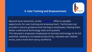 4. User Training and Empowerment
Beyond issue resolution, onsite IT support offers a valuable
opportunity for user training and empowerment. Technicians can
provide in-person guidance and training to employees, helping them
better understand technology tools and systems.
This education empowers employees to harness technology to its full
potential, leading to increased productivity, reduced user-related
errors, and a more tech-savvy workforce.
 