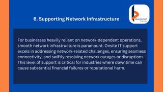 6. Supporting Network Infrastructure
For businesses heavily reliant on network-dependent operations,
smooth network infrastructure is paramount. Onsite IT support
excels in addressing network-related challenges, ensuring seamless
connectivity, and swiftly resolving network outages or disruptions.
This level of support is critical for industries where downtime can
cause substantial financial failures or reputational harm.
 