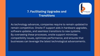 7. Facilitating Upgrades and
Transitions
As technology advances, companies require to remain updated to
remain competitive. Onsite IT support aids in hardware upgrades,
software updates, and seamless transitions to new systems.
By overseeing these processes, onsite support minimizes
compatibility issues, optimizes performance, and ensures that
businesses can leverage the latest technological advancements.
 