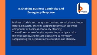 8. Enabling Business Continuity and
Emergency Response
In times of crisis, such as system crashes, security breaches, or
natural disasters, onsite IT support becomes an essential
component of business continuity planning.
The swift response of onsite experts helps mitigate risks,
minimize losses, and restore operations to normalcy,
safeguarding the organization’s reputation and stability.
 