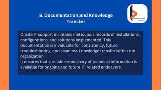 9. Documentation and Knowledge
Transfer
Onsite IT support maintains meticulous records of installations,
configurations, and solutions implemented. This
documentation is invaluable for consistency, future
troubleshooting, and seamless knowledge transfer within the
organization.
It ensures that a reliable repository of technical information is
available for ongoing and future IT-related endeavors.
 