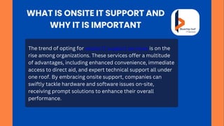 The trend of opting for onsite IT support services is on the
rise among organizations. These services offer a multitude
of advantages, including enhanced convenience, immediate
access to direct aid, and expert technical support all under
one roof. By embracing onsite support, companies can
swiftly tackle hardware and software issues on-site,
receiving prompt solutions to enhance their overall
performance.
WHAT IS ONSITE IT SUPPORT AND
WHY IT IS IMPORTANT
 