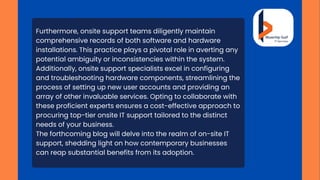 Furthermore, onsite support teams diligently maintain
comprehensive records of both software and hardware
installations. This practice plays a pivotal role in averting any
potential ambiguity or inconsistencies within the system.
Additionally, onsite support specialists excel in configuring
and troubleshooting hardware components, streamlining the
process of setting up new user accounts and providing an
array of other invaluable services. Opting to collaborate with
these proficient experts ensures a cost-effective approach to
procuring top-tier onsite IT support tailored to the distinct
needs of your business.
The forthcoming blog will delve into the realm of on-site IT
support, shedding light on how contemporary businesses
can reap substantial benefits from its adoption.
 