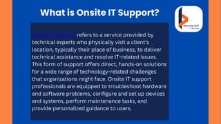 What is Onsite IT Support?
Onsite IT support refers to a service provided by
technical experts who physically visit a client’s
location, typically their place of business, to deliver
technical assistance and resolve IT-related issues.
This form of support offers direct, hands-on solutions
for a wide range of technology-related challenges
that organizations might face. Onsite IT support
professionals are equipped to troubleshoot hardware
and software problems, configure and set up devices
and systems, perform maintenance tasks, and
provide personalized guidance to users.
 