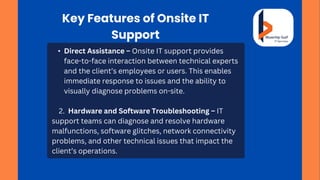 Key Features of Onsite IT
Support
• Direct Assistance – Onsite IT support provides
face-to-face interaction between technical experts
and the client’s employees or users. This enables
immediate response to issues and the ability to
visually diagnose problems on-site.
2. Hardware and Software Troubleshooting – IT
support teams can diagnose and resolve hardware
malfunctions, software glitches, network connectivity
problems, and other technical issues that impact the
client’s operations.
 