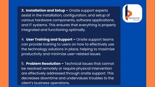3. Installation and Setup – Onsite support experts
assist in the installation, configuration, and setup of
various hardware components, software applications,
and IT systems. This ensures that everything is properly
integrated and functioning optimally.
4. User Training and Support – Onsite support teams
can provide training to users on how to effectively use
the technology solutions in place, helping to maximize
productivity and minimize user-related issues.
5. Problem Resolution – Technical issues that cannot
be resolved remotely or require physical intervention
are effectively addressed through onsite support. This
decreases downtime and undervalues troubles to the
client’s business operations.
 