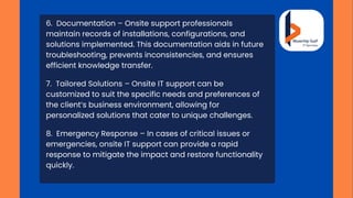 6. Documentation – Onsite support professionals
maintain records of installations, configurations, and
solutions implemented. This documentation aids in future
troubleshooting, prevents inconsistencies, and ensures
efficient knowledge transfer.
7. Tailored Solutions – Onsite IT support can be
customized to suit the specific needs and preferences of
the client’s business environment, allowing for
personalized solutions that cater to unique challenges.
8. Emergency Response – In cases of critical issues or
emergencies, onsite IT support can provide a rapid
response to mitigate the impact and restore functionality
quickly.
 