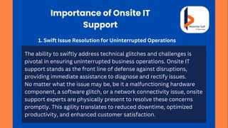 Importance of Onsite IT
Support
1. Swift Issue Resolution for Uninterrupted Operations
The ability to swiftly address technical glitches and challenges is
pivotal in ensuring uninterrupted business operations. Onsite IT
support stands as the front line of defense against disruptions,
providing immediate assistance to diagnose and rectify issues.
No matter what the issue may be, be it a malfunctioning hardware
component, a software glitch, or a network connectivity issue, onsite
support experts are physically present to resolve these concerns
promptly. This agility translates to reduced downtime, optimized
productivity, and enhanced customer satisfaction.
 