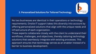 2. Personalized Solutions for Tailored Technology
No two businesses are identical in their operations or technology
requirements. Onsite IT support takes this diversity into account by
offering personalized solutions that align with the unique needs and
infrastructure of each organization.
These experts collaborate closely with the client to understand their
workflows, challenges, and objectives, thereby tailoring technology
solutions that seamlessly integrate with existing processes. This
approach ensures that technology serves as an enabler instead of a
barrier to business development.
 