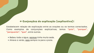 → Conjunções de explicação (explicativa):
Estabelecem relação de explicação entre as orações ou os termos conectados.
Como exemplos de conjunções explicativas, temos “pois”, “porque”,
“porquanto”, “que”, entre outros.
Bebeu toda a água, porque tinha muita sede.
Amava o verão, pois sempre ia para a praia.
 