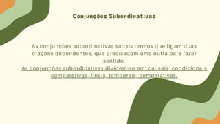 Conjunções Subordinativas
As conjunções subordinativas são os termos que ligam duas
orações dependentes, que precisaqqm uma outra para fazer
sentido.
As conjunções subordinativas dividem-se em: causais, condicionais
comparativas, finais, temporais, comparativas.
 